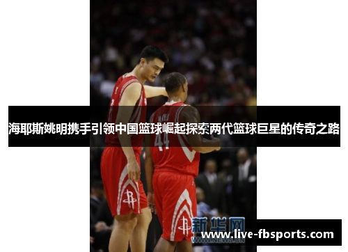 海耶斯姚明携手引领中国篮球崛起探索两代篮球巨星的传奇之路