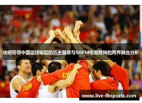 姚明带领中国篮球崛起的历史篇章与SOFM电竞精神的跨界融合分析